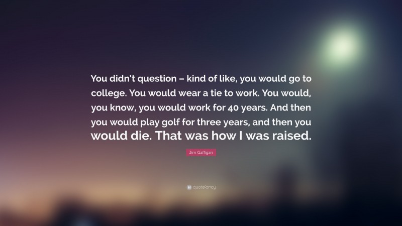 Jim Gaffigan Quote: “You didn’t question – kind of like, you would go to college. You would wear a tie to work. You would, you know, you would work for 40 years. And then you would play golf for three years, and then you would die. That was how I was raised.”