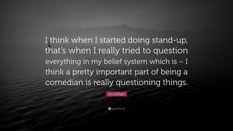 Jim Gaffigan Quote: “I think when I started doing stand-up, that’s when I really tried to question everything in my belief system which is – I think a pretty important part of being a comedian is really questioning things.”