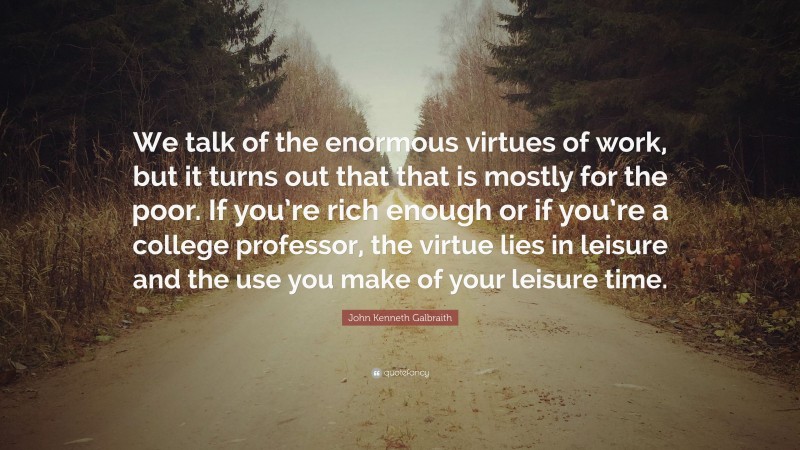 John Kenneth Galbraith Quote: “We talk of the enormous virtues of work, but it turns out that that is mostly for the poor. If you’re rich enough or if you’re a college professor, the virtue lies in leisure and the use you make of your leisure time.”