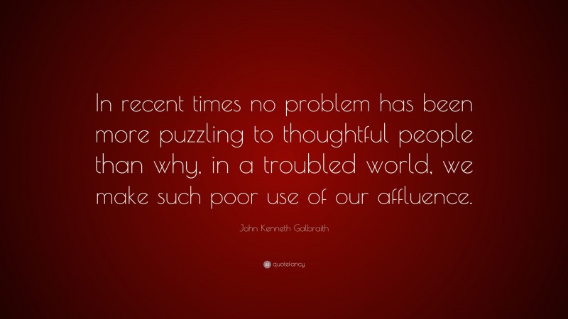 John Kenneth Galbraith Quote: “In recent times no problem has been more puzzling to thoughtful people than why, in a troubled world, we make such poor use of our affluence.”