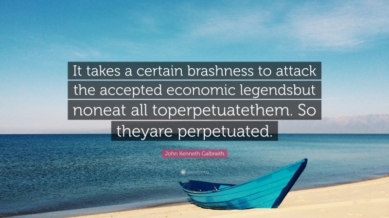 John Kenneth Galbraith Quote: “It takes a certain brashness to attack the accepted economic legendsbut noneat all toperpetuatethem. So theyare perpetuated.”