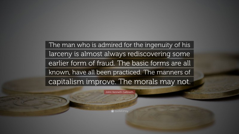 John Kenneth Galbraith Quote: “The man who is admired for the ingenuity of his larceny is almost always rediscovering some earlier form of fraud. The basic forms are all known, have all been practiced. The manners of capitalism improve. The morals may not.”