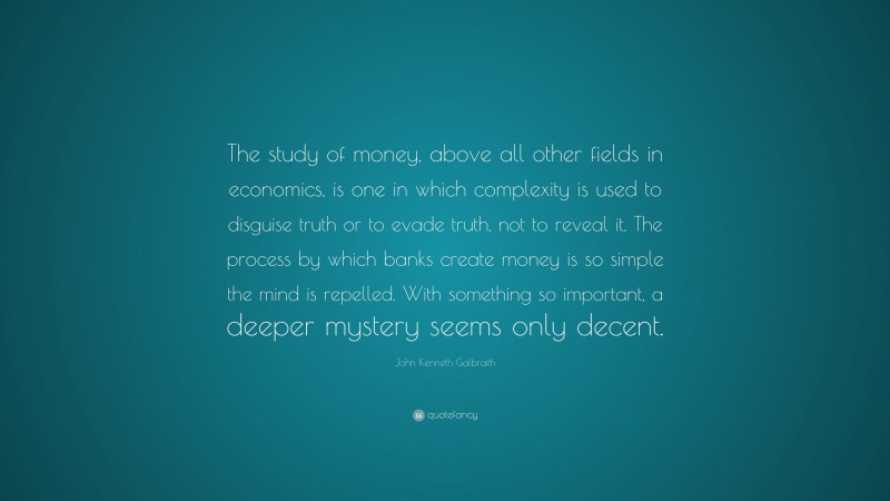 John Kenneth Galbraith Quote: “The study of money, above all other fields in economics, is one in which complexity is used to disguise truth or to evade truth, not to reveal it. The process by which banks create money is so simple the mind is repelled. With something so important, a deeper mystery seems only decent.”