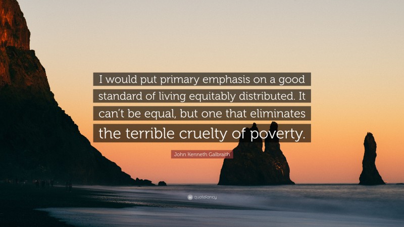 John Kenneth Galbraith Quote: “I would put primary emphasis on a good standard of living equitably distributed. It can’t be equal, but one that eliminates the terrible cruelty of poverty.”