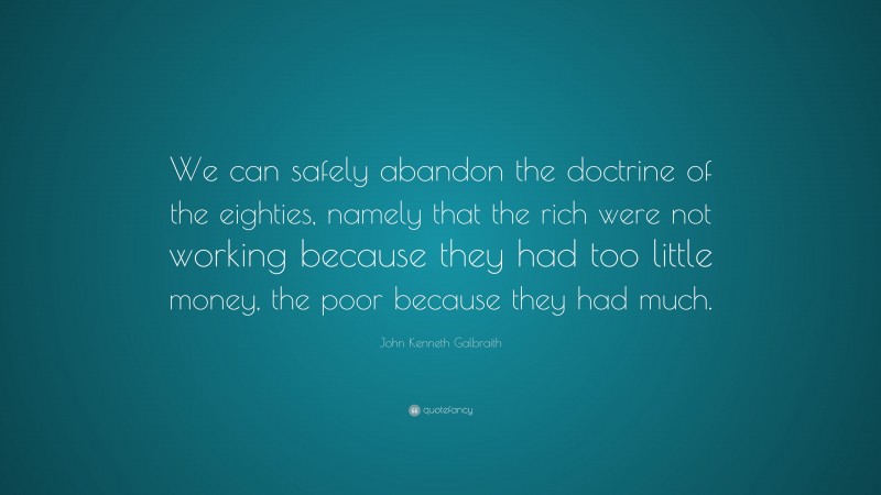 John Kenneth Galbraith Quote: “We can safely abandon the doctrine of the eighties, namely that the rich were not working because they had too little money, the poor because they had much.”