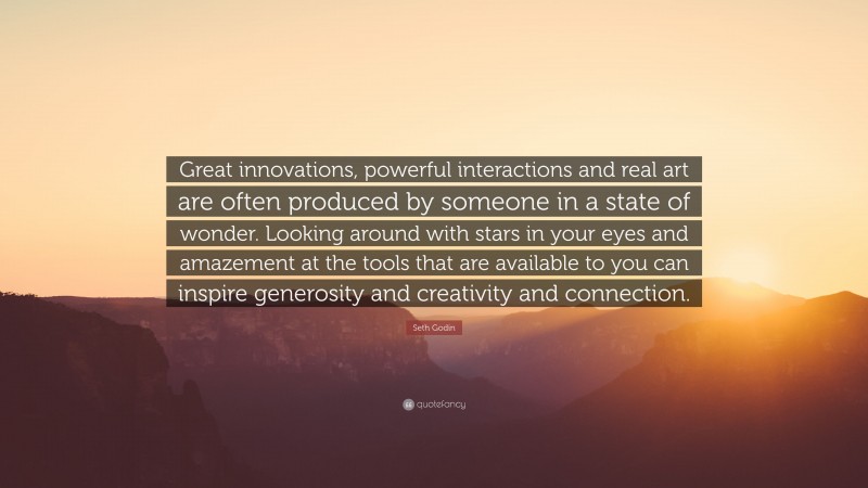 Seth Godin Quote: “Great innovations, powerful interactions and real art are often produced by someone in a state of wonder. Looking around with stars in your eyes and amazement at the tools that are available to you can inspire generosity and creativity and connection.”