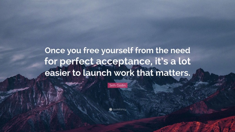 Seth Godin Quote: “Once you free yourself from the need for perfect acceptance, it’s a lot easier to launch work that matters.”