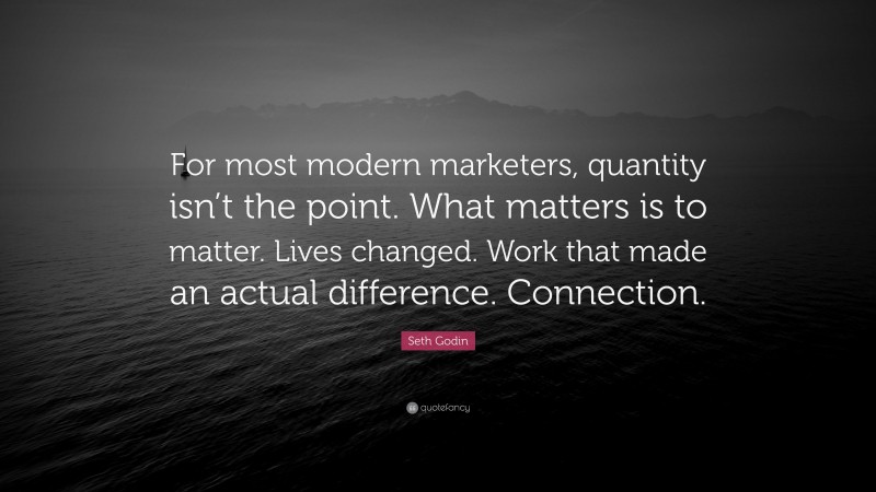 Seth Godin Quote: “For most modern marketers, quantity isn’t the point. What matters is to matter. Lives changed. Work that made an actual difference. Connection.”