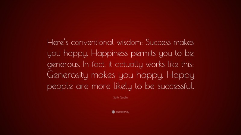 Seth Godin Quote: “Here’s conventional wisdom: Success makes you happy. Happiness permits you to be generous. In fact, it actually works like this: Generosity makes you happy. Happy people are more likely to be successful.”