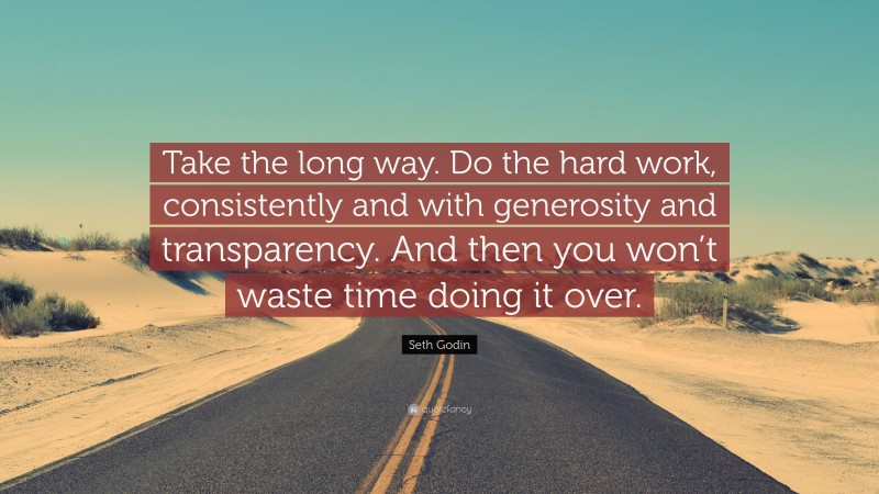 Seth Godin Quote: “Take the long way. Do the hard work, consistently and with generosity and transparency. And then you won’t waste time doing it over.”