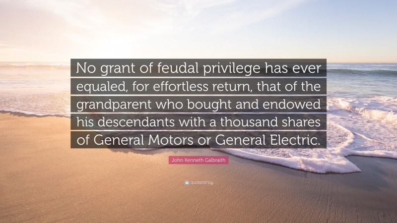 John Kenneth Galbraith Quote: “No grant of feudal privilege has ever equaled, for effortless return, that of the grandparent who bought and endowed his descendants with a thousand shares of General Motors or General Electric.”