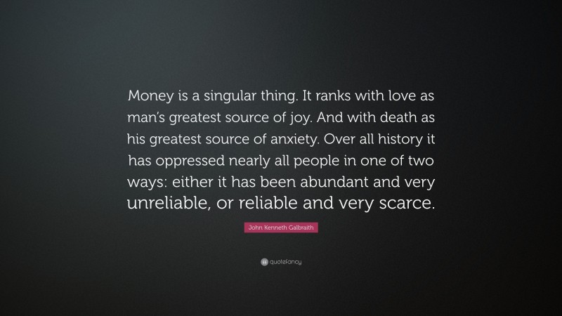 John Kenneth Galbraith Quote: “Money is a singular thing. It ranks with love as man’s greatest source of joy. And with death as his greatest source of anxiety. Over all history it has oppressed nearly all people in one of two ways: either it has been abundant and very unreliable, or reliable and very scarce.”