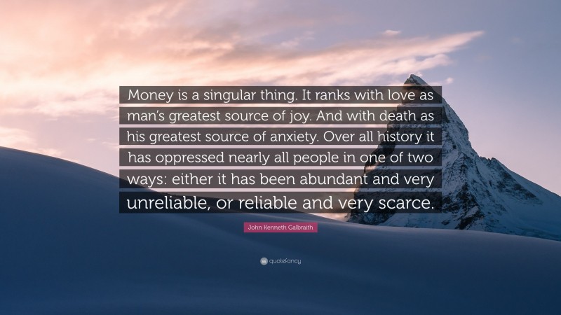 John Kenneth Galbraith Quote: “Money is a singular thing. It ranks with love as man’s greatest source of joy. And with death as his greatest source of anxiety. Over all history it has oppressed nearly all people in one of two ways: either it has been abundant and very unreliable, or reliable and very scarce.”