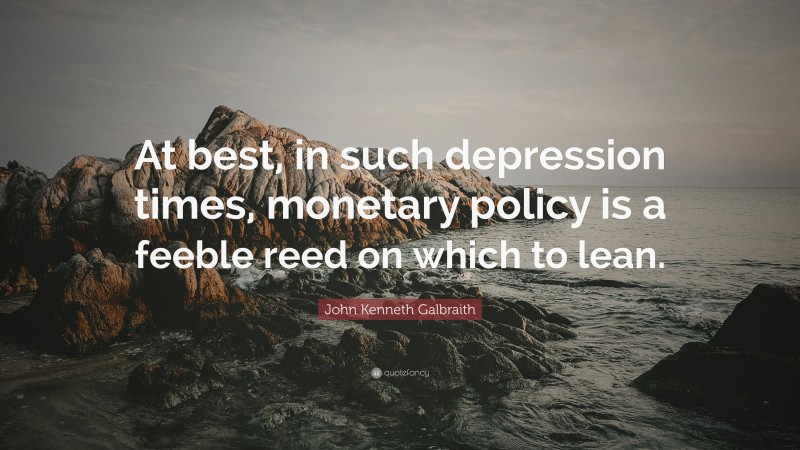 John Kenneth Galbraith Quote: “At best, in such depression times, monetary policy is a feeble reed on which to lean.”