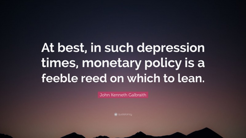 John Kenneth Galbraith Quote: “At best, in such depression times, monetary policy is a feeble reed on which to lean.”