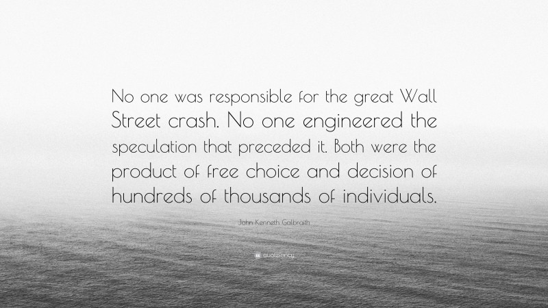 John Kenneth Galbraith Quote: “No one was responsible for the great Wall Street crash. No one engineered the speculation that preceded it. Both were the product of free choice and decision of hundreds of thousands of individuals.”