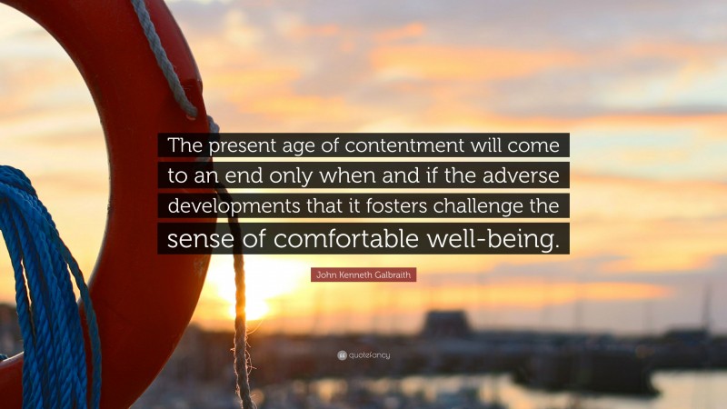 John Kenneth Galbraith Quote: “The present age of contentment will come to an end only when and if the adverse developments that it fosters challenge the sense of comfortable well-being.”