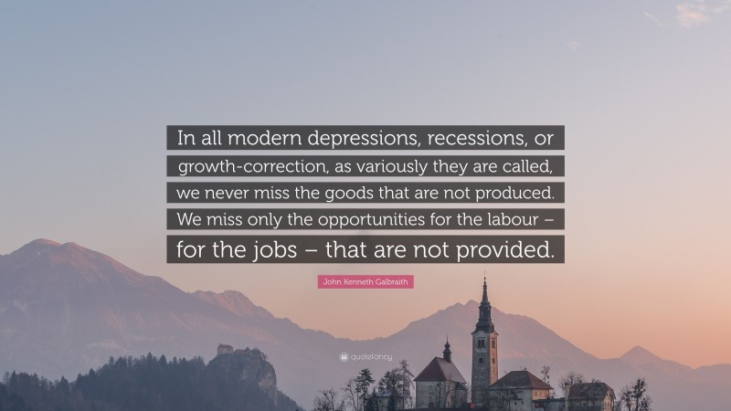 John Kenneth Galbraith Quote: “In all modern depressions, recessions, or growth-correction, as variously they are called, we never miss the goods that are not produced. We miss only the opportunities for the labour – for the jobs – that are not provided.”