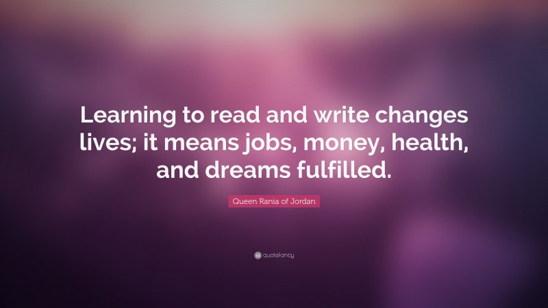 Queen Rania of Jordan Quote: “Learning to read and write changes lives; it means jobs, money, health, and dreams fulfilled.”