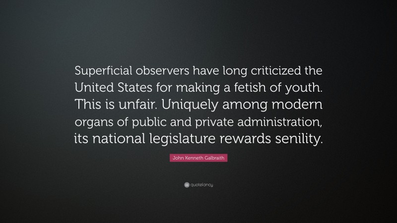 John Kenneth Galbraith Quote: “Superficial observers have long criticized the United States for making a fetish of youth. This is unfair. Uniquely among modern organs of public and private administration, its national legislature rewards senility.”