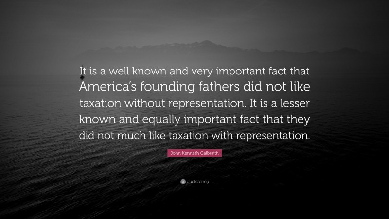 John Kenneth Galbraith Quote: “It is a well known and very important fact that America’s founding fathers did not like taxation without representation. It is a lesser known and equally important fact that they did not much like taxation with representation.”
