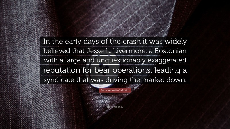 John Kenneth Galbraith Quote: “In the early days of the crash it was widely believed that Jesse L. Livermore, a Bostonian with a large and unquestionably exaggerated reputation for bear operations, leading a syndicate that was driving the market down.”