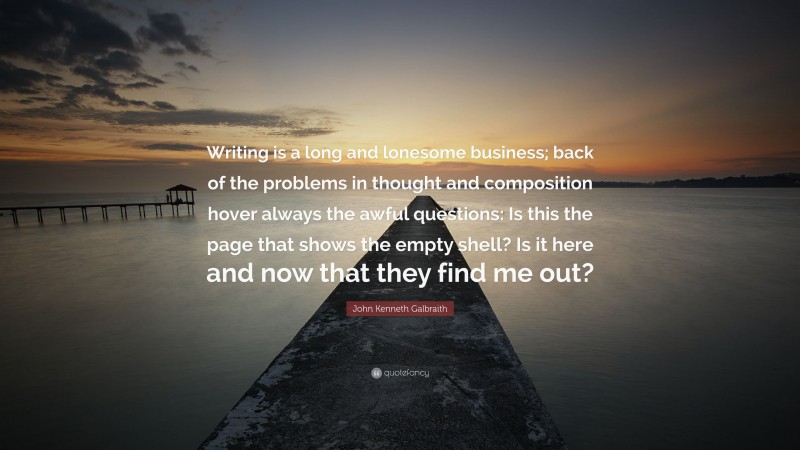 John Kenneth Galbraith Quote: “Writing is a long and lonesome business; back of the problems in thought and composition hover always the awful questions: Is this the page that shows the empty shell? Is it here and now that they find me out?”