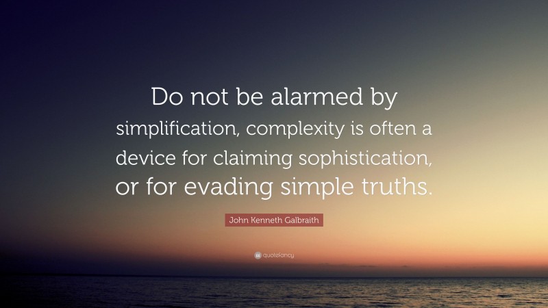 John Kenneth Galbraith Quote: “Do not be alarmed by simplification, complexity is often a device for claiming sophistication, or for evading simple truths.”