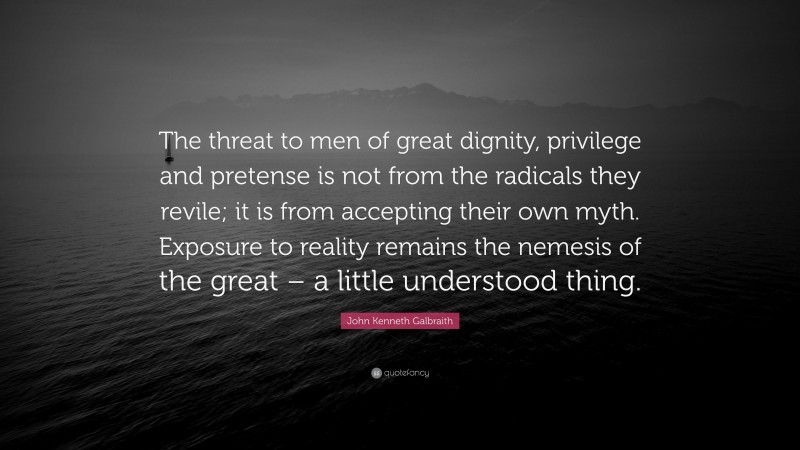 John Kenneth Galbraith Quote: “The threat to men of great dignity, privilege and pretense is not from the radicals they revile; it is from accepting their own myth. Exposure to reality remains the nemesis of the great – a little understood thing.”