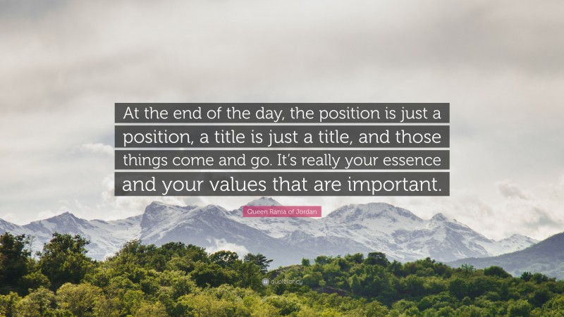 Queen Rania of Jordan Quote: “At the end of the day, the position is just a position, a title is just a title, and those things come and go. It’s really your essence and your values that are important.”