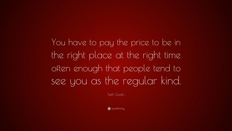 Seth Godin Quote: “You have to pay the price to be in the right place at the right time often enough that people tend to see you as the regular kind.”