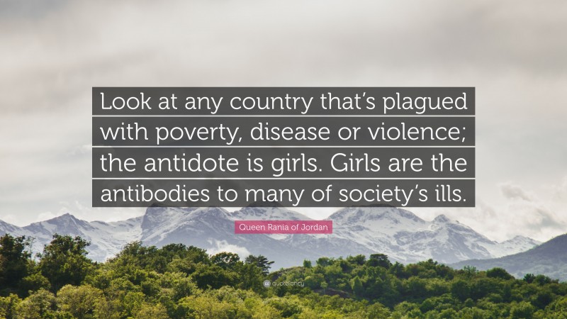 Queen Rania of Jordan Quote: “Look at any country that’s plagued with poverty, disease or violence; the antidote is girls. Girls are the antibodies to many of society’s ills.”