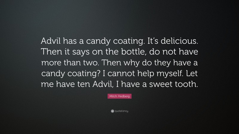 Mitch Hedberg Quote: “Advil has a candy coating. It’s delicious. Then it says on the bottle, do not have more than two. Then why do they have a candy coating? I cannot help myself. Let me have ten Advil, I have a sweet tooth.”