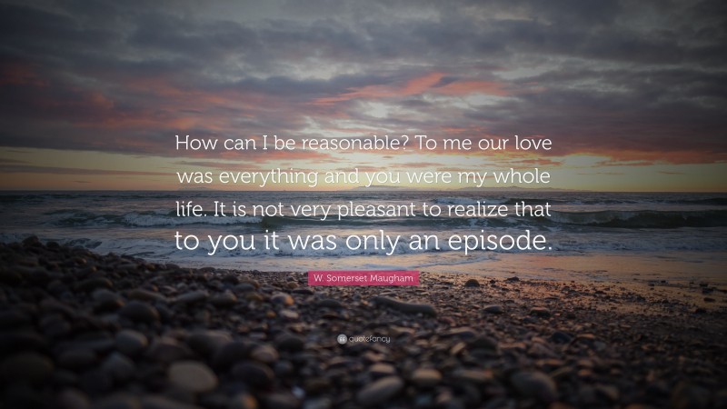 W. Somerset Maugham Quote: “How can I be reasonable? To me our love was everything and you were my whole life. It is not very pleasant to realize that to you it was only an episode.”