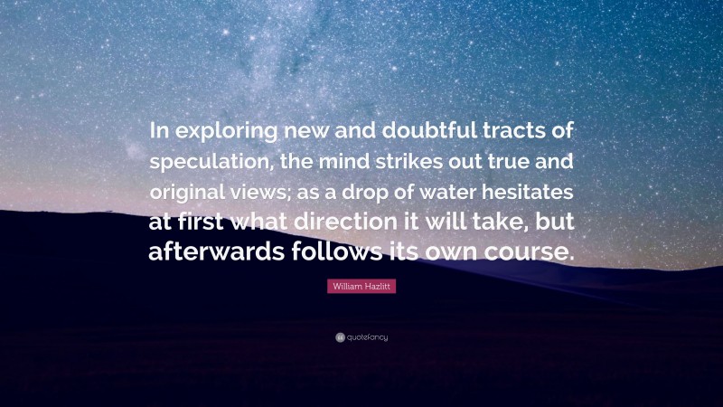 William Hazlitt Quote: “In exploring new and doubtful tracts of speculation, the mind strikes out true and original views; as a drop of water hesitates at first what direction it will take, but afterwards follows its own course.”
