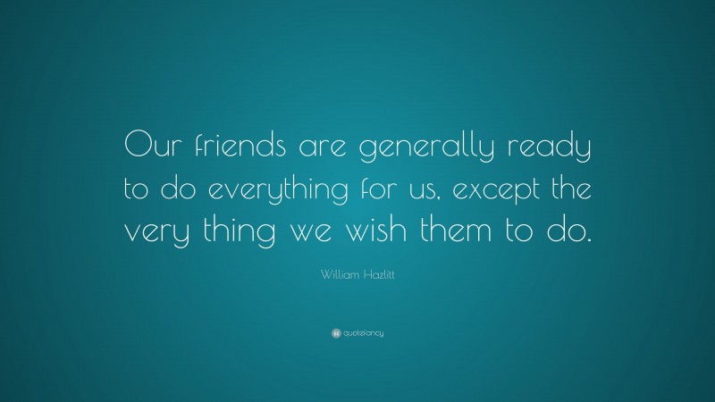 William Hazlitt Quote: “Our friends are generally ready to do everything for us, except the very thing we wish them to do.”