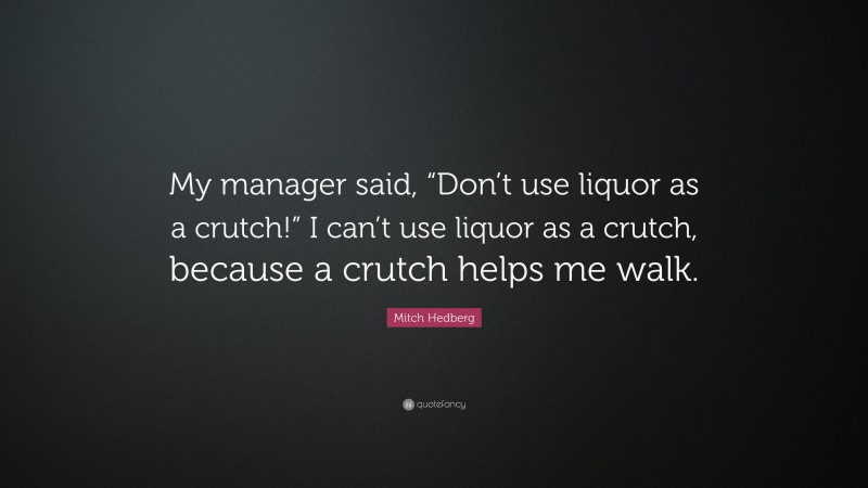 Mitch Hedberg Quote: “My manager said, “Don’t use liquor as a crutch!” I can’t use liquor as a crutch, because a crutch helps me walk.”