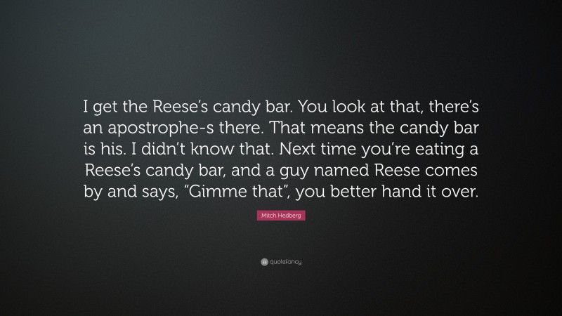 Mitch Hedberg Quote: “I get the Reese’s candy bar. You look at that, there’s an apostrophe-s there. That means the candy bar is his. I didn’t know that. Next time you’re eating a Reese’s candy bar, and a guy named Reese comes by and says, “Gimme that”, you better hand it over.”