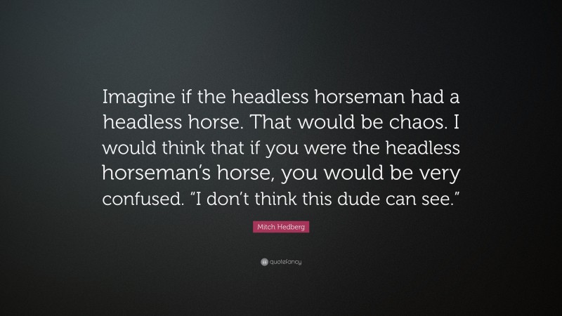 Mitch Hedberg Quote: “Imagine if the headless horseman had a headless horse. That would be chaos. I would think that if you were the headless horseman’s horse, you would be very confused. “I don’t think this dude can see.””