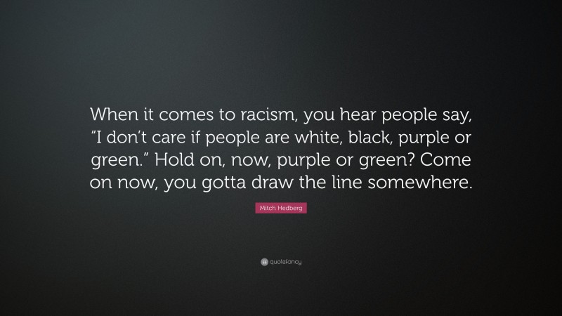 Mitch Hedberg Quote: “When it comes to racism, you hear people say, “I don’t care if people are white, black, purple or green.” Hold on, now, purple or green? Come on now, you gotta draw the line somewhere.”
