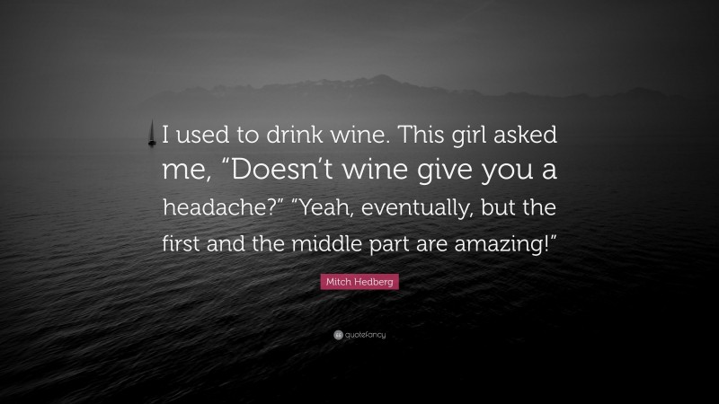 Mitch Hedberg Quote: “I used to drink wine. This girl asked me, “Doesn’t wine give you a headache?” “Yeah, eventually, but the first and the middle part are amazing!””