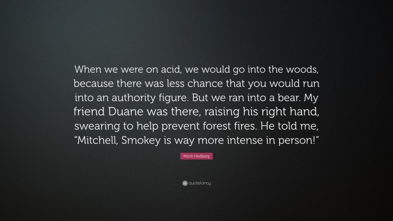 Mitch Hedberg Quote: “When we were on acid, we would go into the woods, because there was less chance that you would run into an authority figure. But we ran into a bear. My friend Duane was there, raising his right hand, swearing to help prevent forest fires. He told me, “Mitchell, Smokey is way more intense in person!””