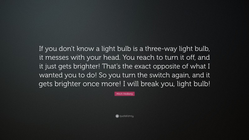 Mitch Hedberg Quote: “If you don’t know a light bulb is a three-way light bulb, it messes with your head. You reach to turn it off, and it just gets brighter! That’s the exact opposite of what I wanted you to do! So you turn the switch again, and it gets brighter once more! I will break you, light bulb!”