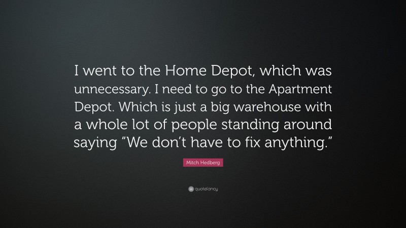 Mitch Hedberg Quote: “I went to the Home Depot, which was unnecessary. I need to go to the Apartment Depot. Which is just a big warehouse with a whole lot of people standing around saying “We don’t have to fix anything.””
