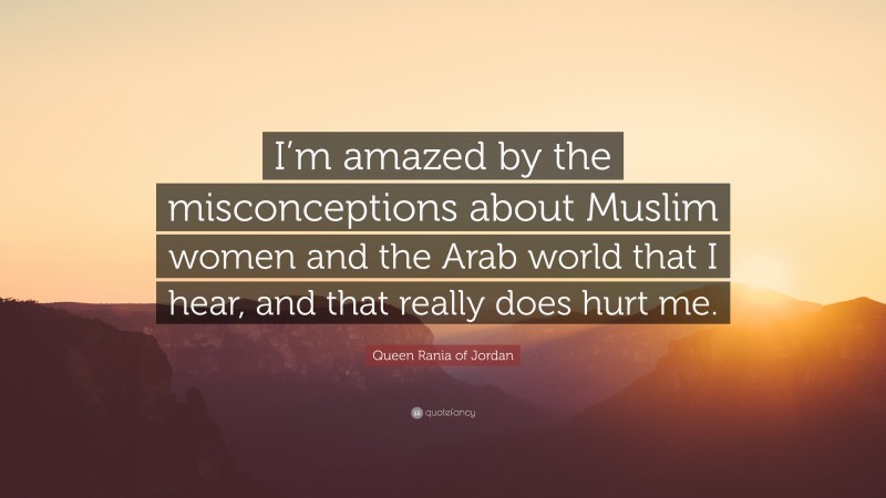 Queen Rania of Jordan Quote: “I’m amazed by the misconceptions about Muslim women and the Arab world that I hear, and that really does hurt me.”