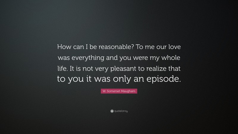 W. Somerset Maugham Quote: “How can I be reasonable? To me our love was everything and you were my whole life. It is not very pleasant to realize that to you it was only an episode.”