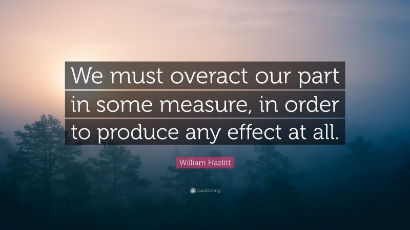 William Hazlitt Quote: “We must overact our part in some measure, in order to produce any effect at all.”