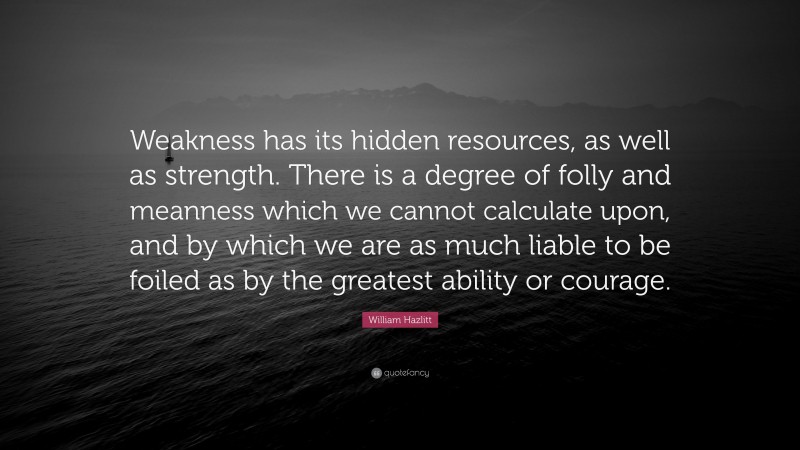 William Hazlitt Quote: “Weakness has its hidden resources, as well as strength. There is a degree of folly and meanness which we cannot calculate upon, and by which we are as much liable to be foiled as by the greatest ability or courage.”