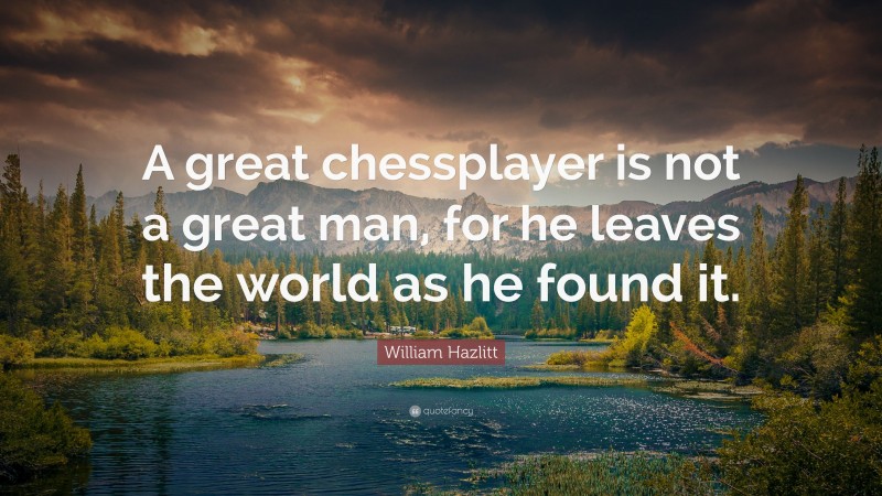 William Hazlitt Quote: “A great chessplayer is not a great man, for he leaves the world as he found it.”
