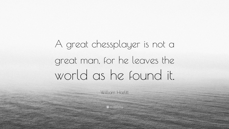 William Hazlitt Quote: “A great chessplayer is not a great man, for he leaves the world as he found it.”